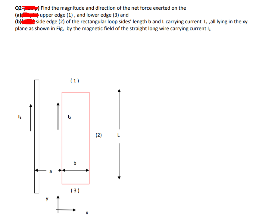 Q2 ) Find the magnitude and direction of the net force exerted on the
(a) upper edge (1) , and lower edge (3) and
(b side edge (2) of the rectangular loop sides' length b and L carrying current l, ,all lying in the xy
plane as shown in Fig, by the magnetic field of the straight long wire carrying current l,
(1)
(2)
b
( 3 )
