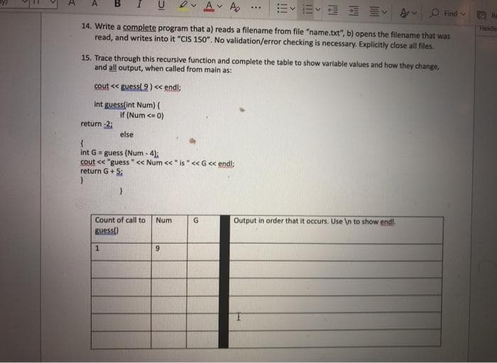 Ov A A
A
...
Av P Find v
14. Write a complete program that a) reads a filename from file "name.txt", b) opens the filename that was
read, and writes into it "CIS 150". No validation/error checking is necessary. Explicitly close all files.
Ra
Heade
15. Trace through this recursive function and complete the table to show variable values and how they change,
and all output, when called from main as:
cout << guess(9) << endl;
int guess(int Num) {
if (Num <= 0)
return -2;
else
int G = guess (Num - 4);
cout << "guess " << Num << " is " << G << endl;
return G+ 5:
Count of call to
Num
G
Output in order that it occurs. Use \n to show endl.
guess()
6.
