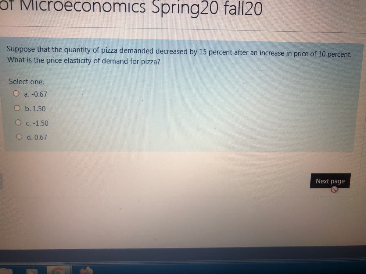 of Microeconomics Spring20 fall20
Suppose that the quantity of pizza demanded decreased by 15 percent after an increase in price of 10 percent.
What is the price elasticity of demand for pizza?
Select one:
O a. -0.67
O b. 1.50
O C. -1.50
O d. 0.67
Next page
