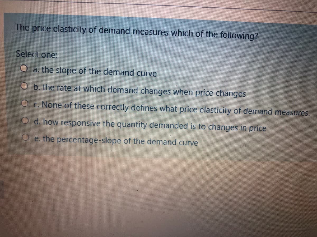 The price elasticity of demand measures which of the following?
Select one:
O a. the slope of the demand curve
O b. the rate at which demand changes when price changes
O c. None of these correctly defines what price elasticity of demand measures.
O d. how responsive the quantity demanded is to changes.in price
O e. the percentage-slope of the demand curve
