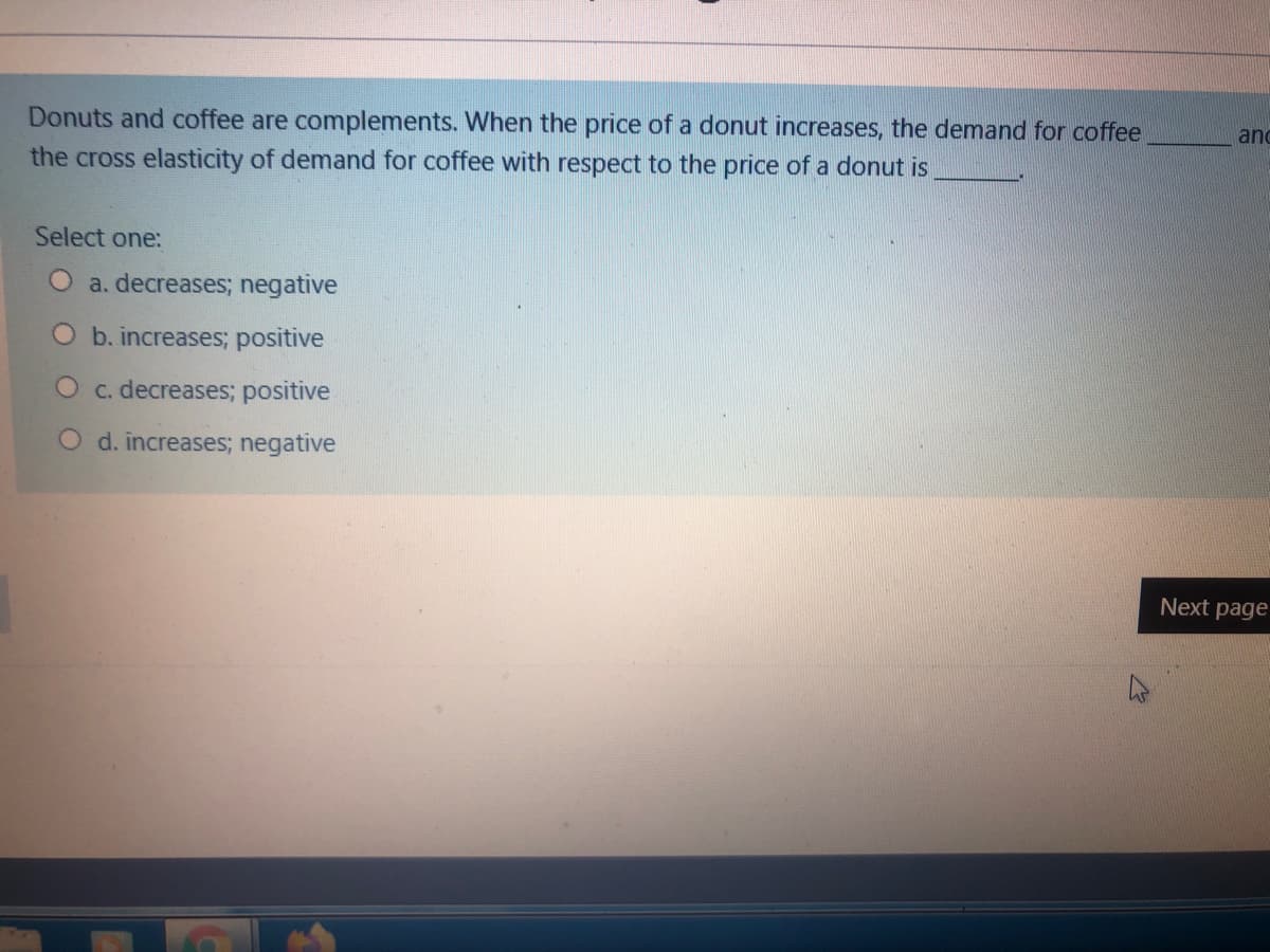 Donuts and coffee are complements. When the price of a donut increases, the demand for coffee
the cross elasticity of demand for coffee with respect to the price of a donut is
and
Select one:
a. decreases; negative
O b. increases; positive
O c. decreases; positive
O d. increases; negative
Next page
