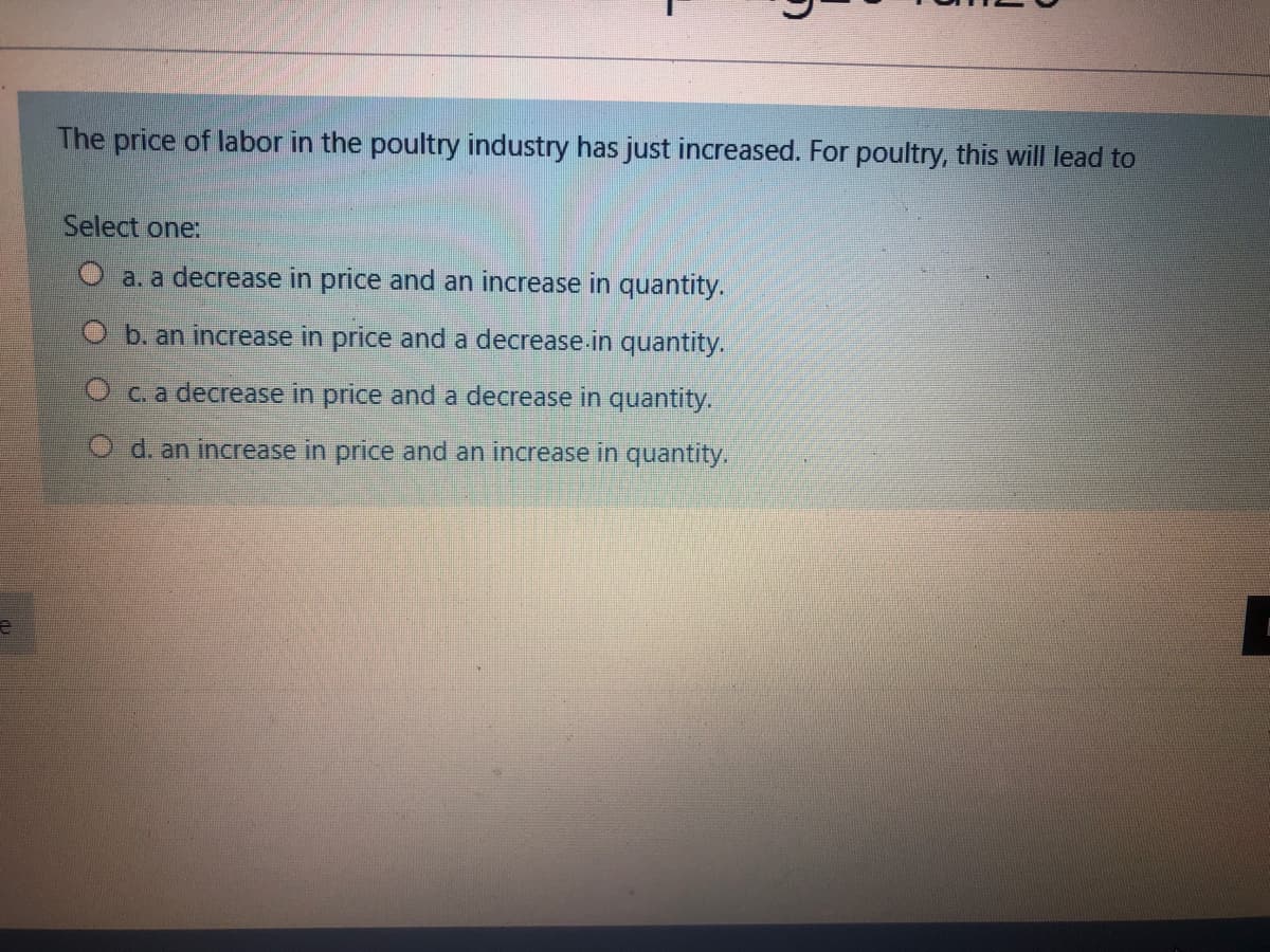 The price of labor in the poultry industry has just increased. For poultry, this will lead to
Select one:
O a. a decrease in price and an increase in quantity.
O b. an increase in price and a decrease.in quantity.
Oc.a decrease in price and a decrease in quantity.
O d. an increase in price and an increase in quantity.
