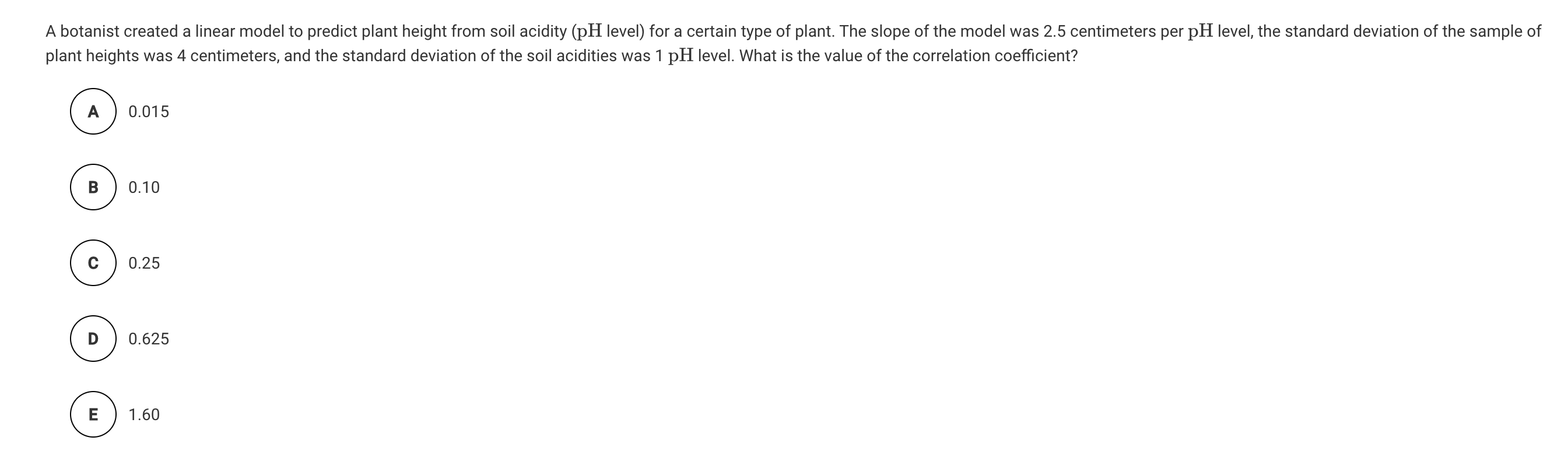 A botanist created a linear model to predict plant height from soil acidity (pH level) for a certain type of plant. The slope of the model was 2.5 centimeters per pH level, the standard deviation of the sample of
plant heights was 4 centimeters, and the standard deviation of the soil acidities was 1 pH level. What is the value of the correlation coefficient?
A
0.015
В
0.10
0.25
0.625
E
1.60
