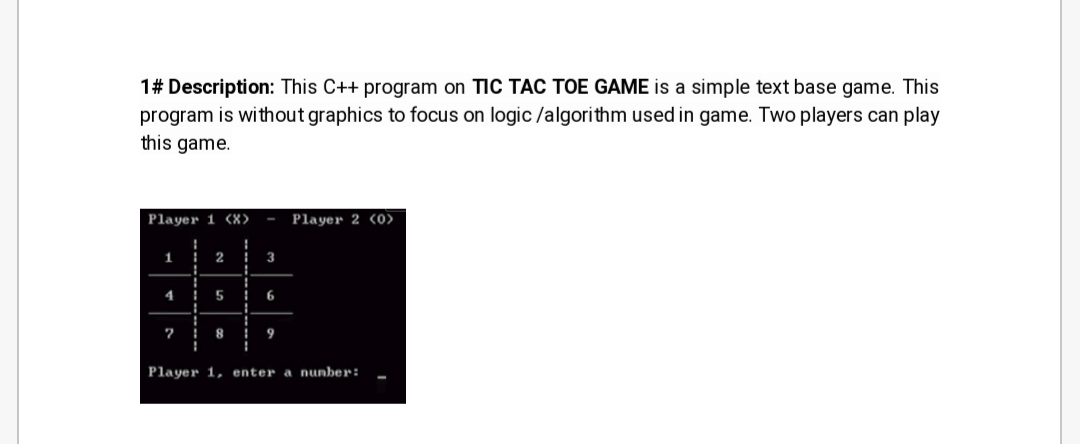 1# Description: This C++ program on TIC TAC TOE GAME is a simple text base game. This
program is without graphics to focus on logic /algorithm used in game. Two players can play
this game.
Player 1 (X>
Player 2 (0>
1
2
3
4
7 i 8 i
Player 1, enter a nunber:
