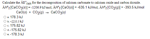 Calculate the ÄE°yn for the decomposition of calcium carbonate to calcium oxide and carbon dioxide.
ÄHf[CaCO3(s)] = -1206.9 kJ/mol; ÄH*f [CaO(s)] = -635.1 kJ/mol; ÄHf[CO2(g)] = -393.5 kJ/mol
CaO(s) + CO2(g) → CacO3(s)
О а. 178.3 kJ
Оь. -2235.5 kJ
Oc. 175.82 kJ
O d.-175.82 kJ
Oe.-178.3 kJ
