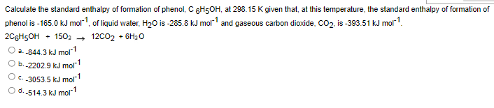 Calculate the standard enthalpy of formation of phenol, C 6H5OH, at 298.15 K given that, at this temperature, the standard enthalpy of formation of
phenol is -165.0 kJ mol1, of liquid water, H20 is -285.8 kJ mol1 and gaseous carbon dioxide, CO2, is -393.51 kJ mol-1.
2C6H5OH + 1502 → 12C02 + 6H20
a. -844.3 kJ molr-1
b.-2202.9 kJ mol
O.-3053.5 kJ mor1
O d. 514.3 kJ molr1
