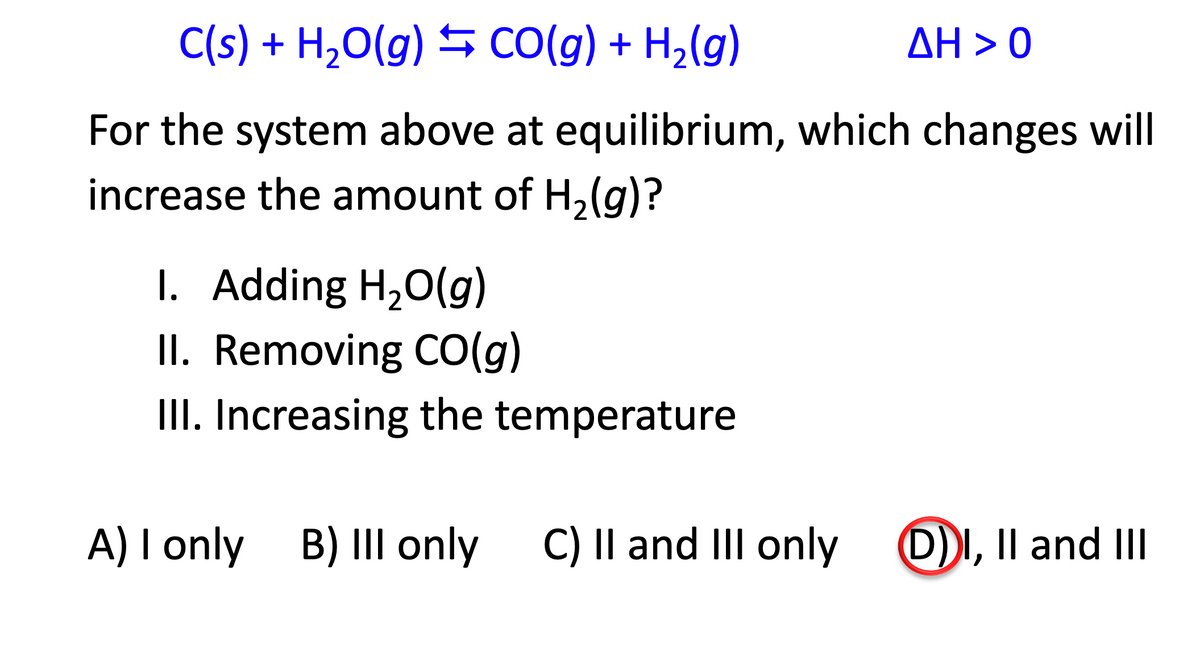 C(s) + H,O(g) S CO(g) + H2(g)
ΔΗ > 0
For the system above at equilibrium, which changes will
increase the amount of H,(g)?
I. Adding H,0(g)
II. Removing CO(g)
III. Increasing the temperature
A) I only B) IIl only
C) Il and III only
D)I, Il and II
