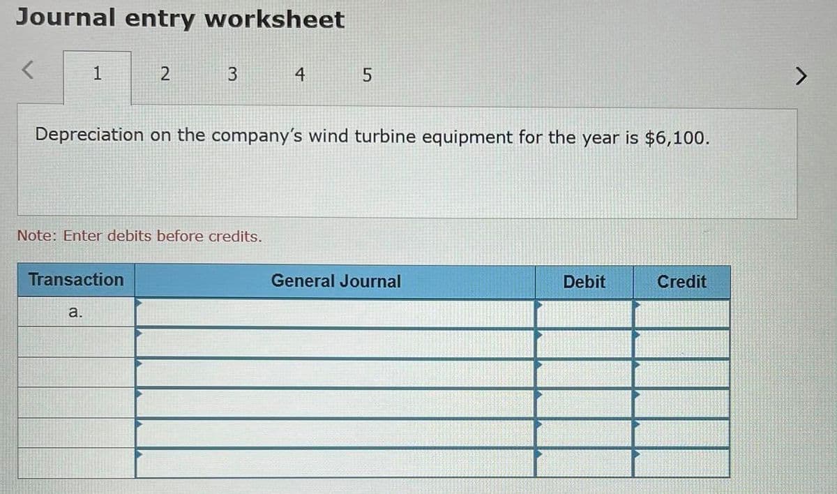 Journal entry worksheet
4
Depreciation on the company's wind turbine equipment for the year is $6,100.
Note: Enter debits before credits.
Transaction
General Journal
Debit
Credit
a.
