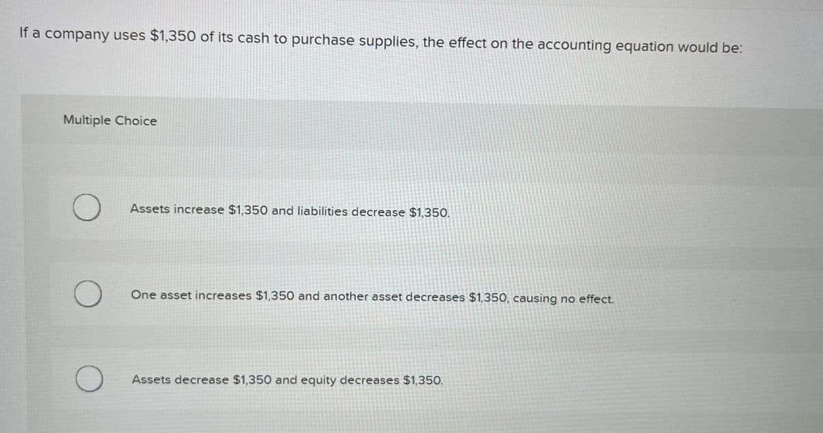 If a company uses $1,350 of its cash to purchase supplies, the effect on the accounting equation would be:
Multiple Choice
Assets increase $1,350 and liabilities decrease $1,350.
One asset increases $1,350 and another asset decreases $1,350, causing no effect.
Assets decrease $1,350 and equity decreases $1,350.

