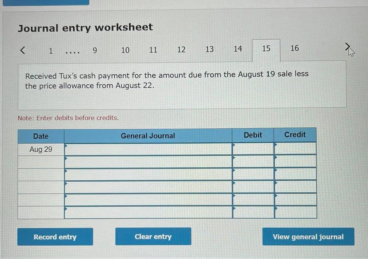 Journal entry worksheet
9.
10
11
12
13
14
15
16
Received Tux's cash payment for the amount due from the August 19 sale less
the price allowance from August 22.
Note: Enter debits before credits.
Date
General Journal
Debit
Credit
Aug 29
Record entry
Clear entry
View general journal
