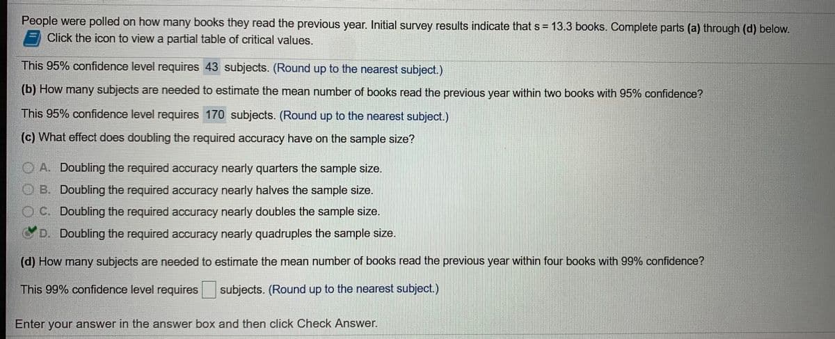 People were polled on how many books they read the previous year. Initial survey results indicate that s= 13.3 books. Complete parts (a) through (d) below.
Click the icon to view a partial table of critical values.
%3D
This 95% confidence level requires 43 subjects. (Round up to the nearest subject.)
(b) How many subjects are needed to estimate the mean number of books read the previous year within two books with 95% confidence?
This 95% confidence level requires 170 subjects. (Round up to the nearest subject.)
(c) What effect does doubling the required accuracy have on the sample size?
O A. Doubling the required accuracy nearly quarters the sample size.
08. Doubling the required accuracy nearly halves the sample size.
Doubling the required accuracy nearly doubles the sample size.
D. Doubling the required accuracy nearly quadruples the sample size.
(d) How many subjects are needed to estimate the mean number of books read the previous year within four books with 99% confidence?
This 99% confidence level requires
subjects. (Round up to the nearest subject.)
Enter your answer in the answer box and then click Check Answer.
