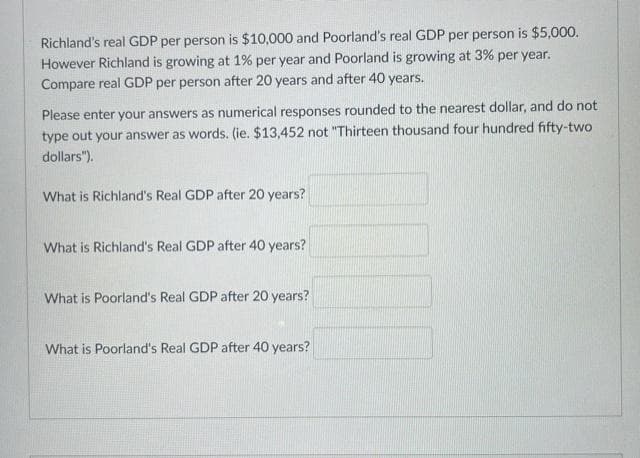 Richland's real GDP per person is $10,000 and Poorland's real GDP per person is $5,000.
However Richland is growing at 1% per year and Poorland is growing at 3% per year.
Compare real GDP per person after 20 years and after 40 years.
Please enter your answers as numerical responses rounded to the nearest dollar, and do not
type out your answer as words. (ie. $13,452 not "Thirteen thousand four hundred fifty-two
dollars").
What is Richland's Real GDP after 20 years?
What is Richland's Real GDP after 40 years?
What is Poorland's Real GDP after 20 years?
What is Poorland's Real GDP after 40 years?
