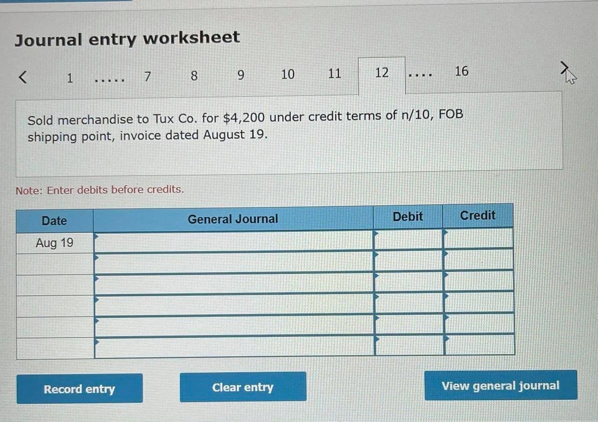 Journal entry worksheet
1
8.
10
11
12
16
Sold merchandise to Tux Co. for $4,200 under credit terms of n/10, FOB
shipping point, invoice dated August 19.
Note: Enter debits before credits.
Date
General Journal
Debit
Credit
Aug 19
Record entry
Clear entry
View general journal
