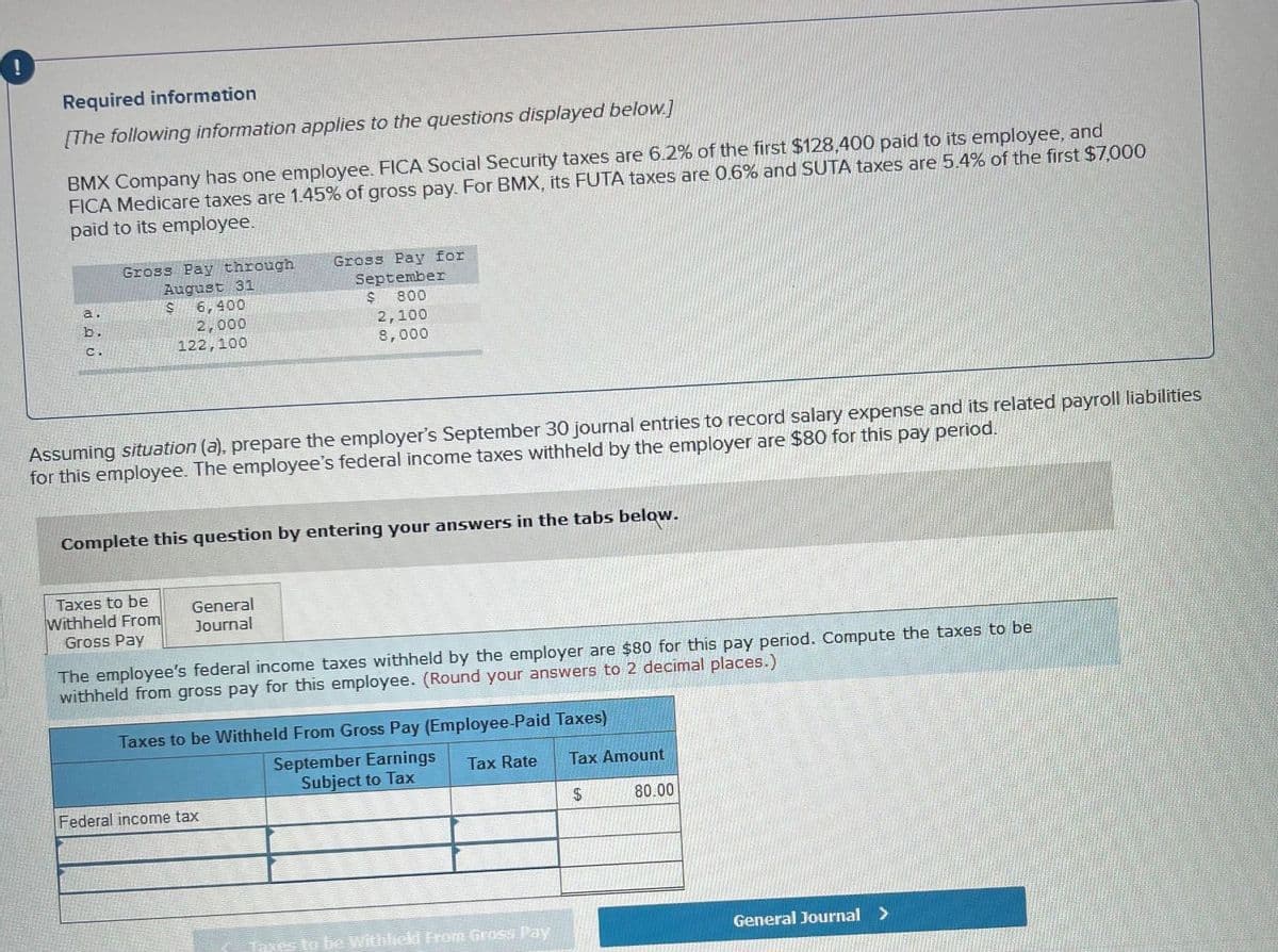 Required information
[The following information applies to the questions displayed below]
BMX Company has one employee. FICA Social Security taxes are 6.2% of the first $128,400 paid to its employee, and
FICA Medicare taxes are 1.45% of gross pay. For BMX, its FUTA taxes are 0.6% and SUTA taxes are 5.4% of the first $7,000
paid to its employee.
Gross Pay through
August 31
Gross Pay for
September
$ 800
6,400
2,000
122,100
a.
2,100
8,000
b.
C.
Assuming situation (a), prepare the employer's September 30 journal entries to record salary expense and its related payroll liabilities
for this employee. The employee's federal income taxes withheld by the employer are $80 for this pay period.
Complete this question by entering your answers in the tabs below.
Taxes to be
Withheld From
Gross Pay
General
Journal
The employee's federal income taxes withheld by the employer are $80 for this pay period. Compute the taxes to be
withheld from gross pay for this employee. (Round your answers to 2 decimal places.)
Taxes to be Withheld From Gross Pay (Employee-Paid Taxes)
September Earnings
Subject to Tax
Tax Rate
Tax Amount
Federal income tax
2$
80.00
Taxes to be Withicd Fron Gross Pay
General Journal >
