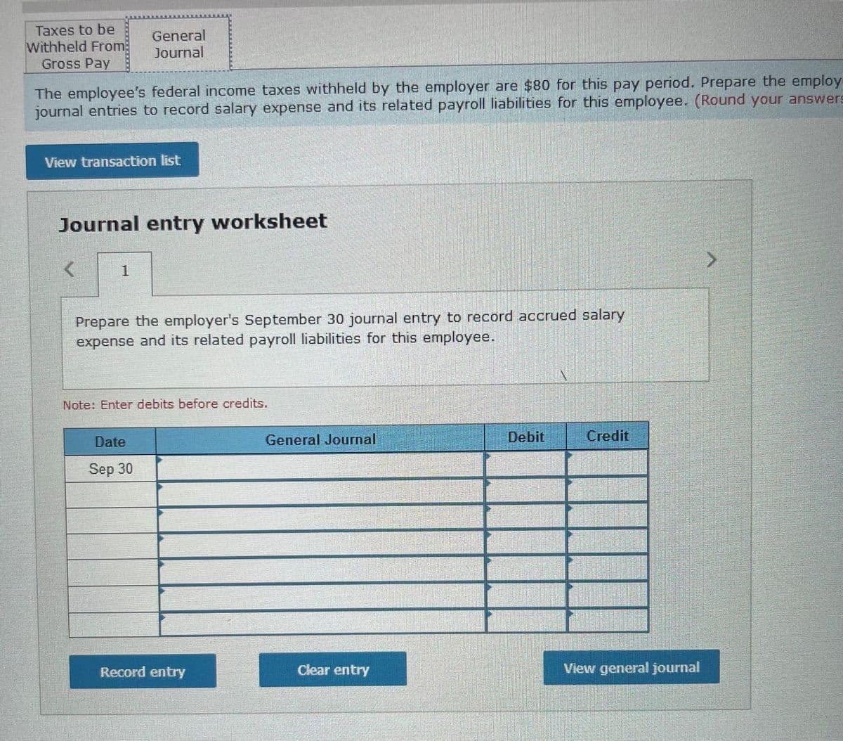 Taxes to be
Withheld From
Gross Pay
General
Journal
The employee's federal income taxes withheld by the employer are $80 for this pay period. Prepare the employ
journal entries to record salary expense and its related payroll liabilities for this employee. (Round your answers
View transaction list
Journal entry worksheet
1
Prepare the employer's September 30 journal entry to record accrued salary
expense and its related payroll liabilities for this employee.
Note: Enter debits before credits.
Date
General Journal
Debit
Credit
Sep 30
Record entry
Clear entry
View general journal
