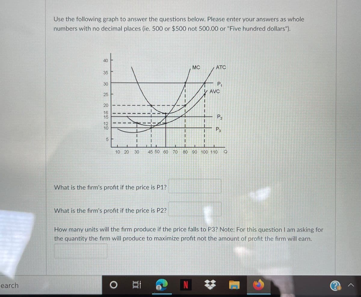 Use the following graph to answer the questions below. Please enter your answers as whole
numbers with no decimal places (ie. 500 or $500 not 500.00 or "Five hundred dollars").
40
MC
ATC
35
30
P,
AVC
25
20
16
15
P2
12
10
P.
5.
10 20
45 50 60 70 80 90 100 110
What is the firm's profit if the price is P1?
What is the firm's profit if the price is P2?
How many units will the firm produce if the price falls to P3? Note: For this question I am asking for
the quantity the firm will produce to maximize profit not the amount of profit the firm will earn.
earch
N
30
