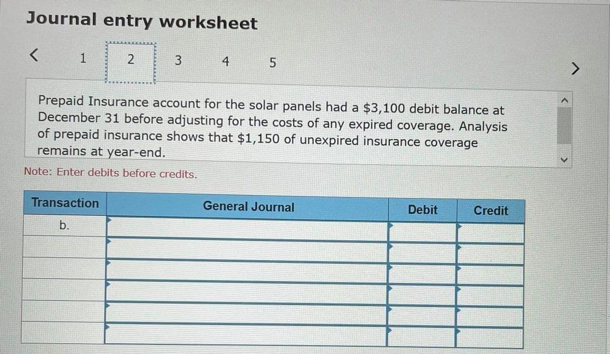 Journal entry worksheet
1
4
Prepaid Insurance account for the solar panels had a $3,100 debit balance at
December 31 before adjusting for the costs of any expired coverage. Analysis
of prepaid insurance shows that $1,150 of unexpired insurance coverage
remains at year-end.
Note: Enter debits before credits.
Transaction
General Journal
Debit
Credit
b.
3.
