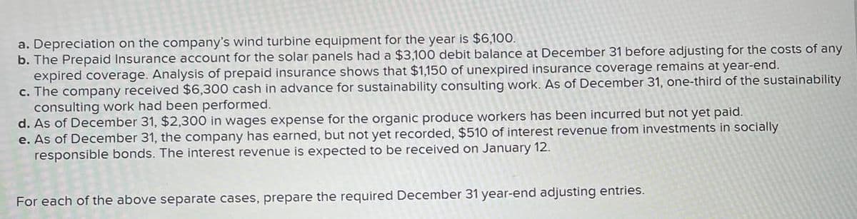 a. Depreciation on the company's wind turbine equipment for the year is $6,100.
b. The Prepaid Insurance account for the solar panels had a $3,100 debit balance at December 31 before adjusting for the costs of any
expired coverage. Analysis of prepaid insurance shows that $1,150 of unexpired insurance coverage remains at year-end.
c. The company received $6,300 cash in advance for sustainability consulting work. As of December 31, one-third of the sustainability
consulting work had been performed.
d. As of December 31, $2,300 in wages expense for the organic produce workers has been incurred but not yet paid.
e. As of December 31, the company has earned, but not yet recorded, $510 of interest revenue from investments in socially
responsible bonds. The interest revenue is expected to be received on January 12.
For each of the above separate cases, prepare the required December 31 year-end adjusting entries.
