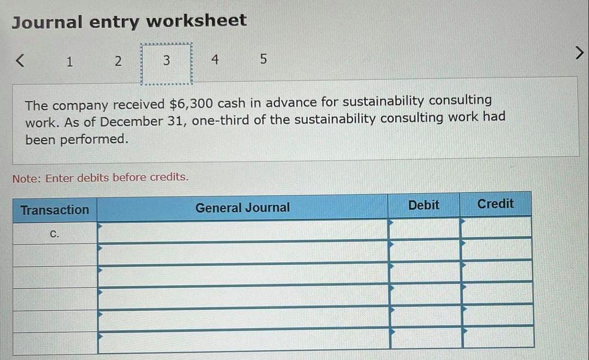 Journal entry worksheet
1
2
3
The company received $6,300 cash in advance for sustainability consulting
work. As of December 31, one-third of the sustainability consulting work had
been performed.
Note: Enter debits before credits.
Transaction
General Journal
Debit
Credit
С.
