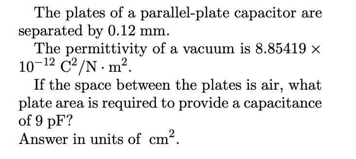 The plates of a parallel-plate capacitor are
separated by 0.12 mm.
The permittivity of a vacuum is 8.85419 ×
10-¹2 C²/N. m².
If the space between the plates is air, what
plate area is required to provide a capacitance
of 9 pF?
Answer in units of cm².