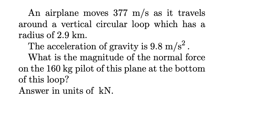 An airplane moves 377 m/s as it travels
around a vertical circular loop which has a
radius of 2.9 km.
The acceleration of gravity is 9.8 m/s2.
What is the magnitude of the normal force
on the 160 kg pilot of this plane at the bottom
of this loop?
Answer in units of kN.
