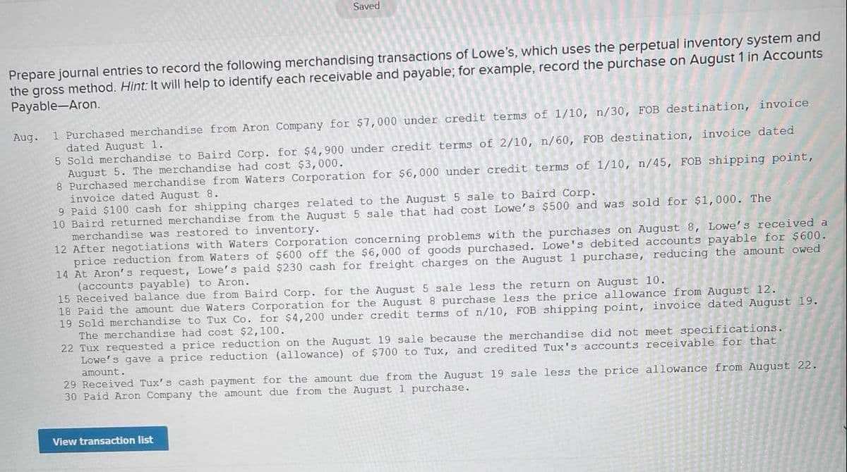 Saved
Prepare journal entries to record the following merchandising transactions of Lowe's, which uses the perpetual inventory system and
the gross method. Hint: It will help to identify each receivable and payable; for example, record the purchase on August 1 in Accounts
Payable-Aron.
1 Purchased merchandise from Aron Company for $7,000 under credit terms of l/10, n/30, FOB destination, invoice
dated August 1.
5 Sold merchandise to Baird Corp. for $4,900 under credit terms of 2/10, n/60, FOB destination, invoice dated
August 5. The merchandise had cost $3,000.
8 Purchased merchandise from Waters Corporation for $6, 000 under credit terms of 1/10, n/45, FOB shipping point,
invoice dated August 8.
9 Paid $100 cash for shipping charges related to the August 5 sale to Baird Corp.
10 Baird returned merchandise from the August 5 sale that had cost Lowe's $500 and was sold for $1,000. The
merchandise was restored to inventory.
12 After negotiations with Waters Corporation concerning problems with the purchases on August 8, Lowe's received a
price reduction from Waters of $600 off the $6,000 of goods purchased. Lowe's debited accounts payable for $600.
14 At Aron's request, Lowe's paid $230 cash for freight charges on the August1 purchase, reducing the amount owed
(accounts payable) to Aron.
15 Received balance due from Baird Corp. for the August 5 sale less the return on August 10.
18 Paid the amount due Waters Corporatic
19 Sold merchandise to Tux Co. for $4,200 under credit terms of n/l0, FOB shipping point, invoice dated August 19.
The merchandise had cost $2,100.
22 Tux requested a price reduction on the August 19 sale because the merchandise did not meet specifications.
Lowe's gave a price reduction (allowance) of $700 to Tux, and credited Tux's accounts receivable for that
amount.
Aug.
for the August 8 purchase less the price allowance from August 12.
29 Received Tux's cash payment for the amount due from the August 19 sale less the price allowance from August 22.
30 Paid Aron Company the amount due from the August 1 purchase.
View transaction list
