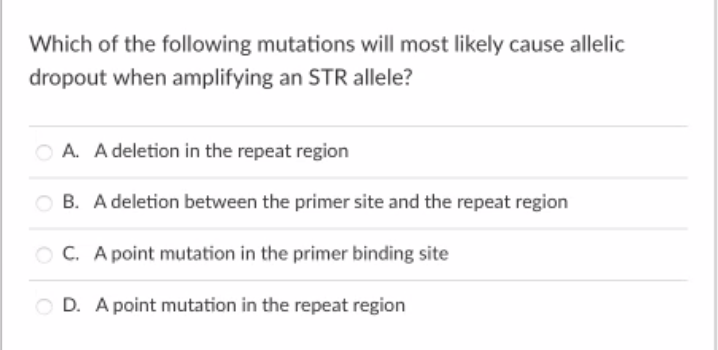 Which of the following mutations will most likely cause allelic
dropout when amplifying an STR allele?
A. A deletion in the repeat region
O B. A deletion between the primer site and the repeat region
O C. A point mutation in the primer binding site
O D. A point mutation in the repeat region
