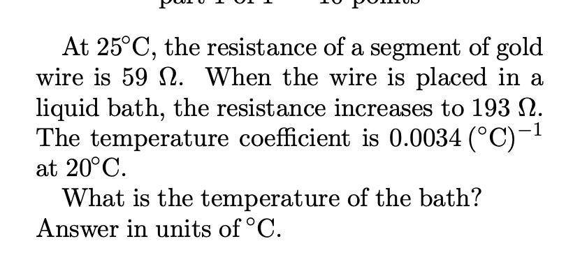 At 25°C, the resistance of a segment of gold
wire is 59 . When the wire is placed in a
liquid bath, the resistance increases to 193 N.
The temperature coefficient is 0.0034 (°C) -¹
-1
at 20°C.
What is the temperature of the bath?
Answer in units of °C.