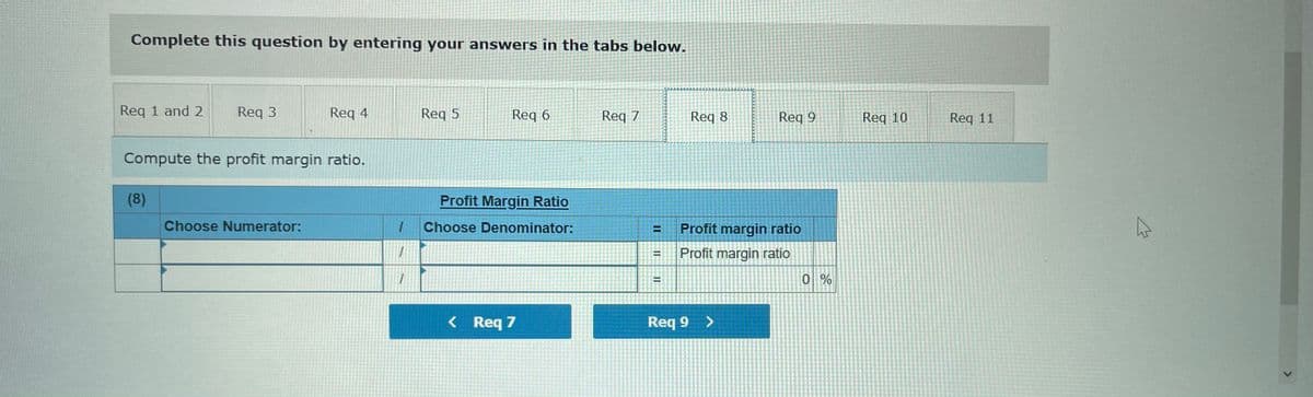 Complete this question by entering your answers in the tabs below.
Req 1 and 2
Req 3
Reg 4
Reg 5
Req 6
Req 7
Req 8
Req 9
Req 10
Req 11
Compute the profit margin ratio.
(8)
Profit Margin Ratio
Choose Numerator:
Choose Denominator:
Profit margin ratio
Profit margin ratio
%3D
< Req 7
Req 9
%3D

