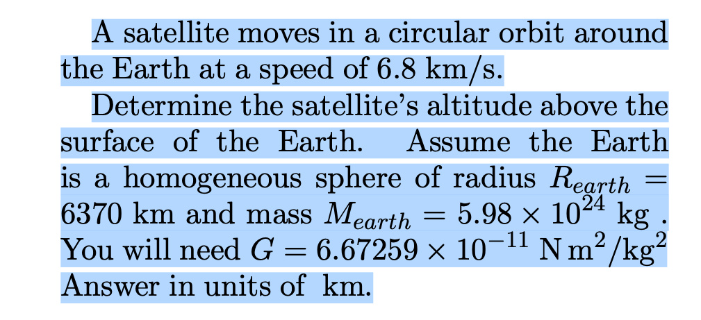 A satellite moves in a circular orbit around
the Earth at a speed of 6.8 km/s.
Determine the satellite's altitude above the
surface of the Earth. Assume the Earth
is a homogeneous sphere of radius Rearth
6370 km and mass Mearth
5.98 x 1024
kg
You will need G = 6.67259 × 10¬11 N m² /kg²
Answer in units of km.
