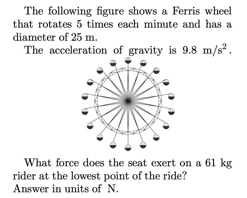 The following figure shows a Ferris wheel
that rotates 5 times each minute and has a
diameter of 25 m.
The acceleration of gravity is 9.8 m/s?.
What force does the seat exert on a 61 kg
rider at the lowest point of the ride?
Answer in units of N.
