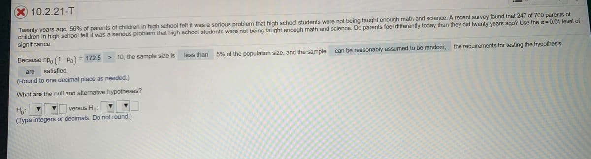 X10.2.21-T
Twenty years ago, 56% of parents of children in high school felt it was a serious problem that high school students were not being taught enough math and science. A recent survey found that 247 of 700 parents of
children in high school felt it was a serious problem that high school students were not being taught enough math and science. Do parents feel differently today than they did twenty years ago? Use the a=0.01 level of
significance.
Because npo (1- Po) = 172.5
> 10, the sample size is
less than
5% of the population size, and the sample
can be reasonably assumed to be random,
the requirements for testing the hypothesis
are
satisfied.
(Round to one decimal place as needed.)
What are the null and alternative hypotheses?
versus H,:
Ho:
(Type integers or decimals. Do not round.)
