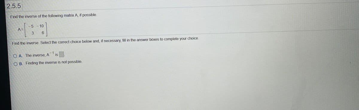 2.5.5
Find the inverse of the following matrix A, if possible.
5 - 10
A =
3
Find the inverse. Select the correct choice below and, if necessary, fill in the answer boxes to complete your choice.
O A. The inverse,
A
-1
IS
O B. Finding the inverse is not possible.

