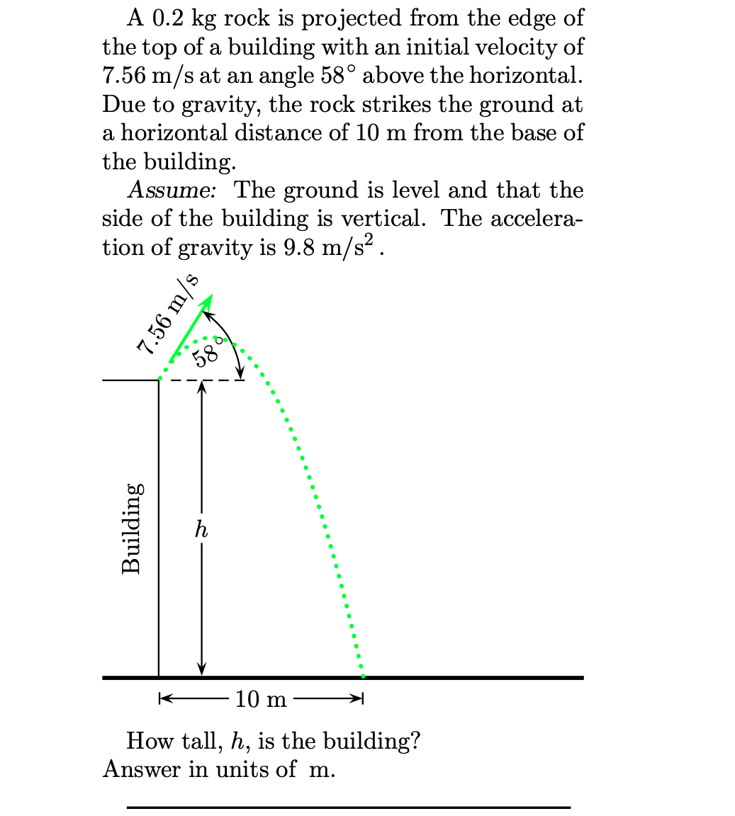 A 0.2 kg rock is projected from the edge of
the top of a building with an initial velocity of
7.56 m/s at an angle 58° above the horizontal.
Due to gravity, the rock strikes the ground at
a horizontal distance of 10 m from the base of
the building.
Assume: The ground is level and that the
side of the building is vertical. The accelera-
tion of gravity is 9.8 m/s2.
58
h
10 m
How tall, h, is the building?
Answer in units of m.
7.56 m/s
Building
