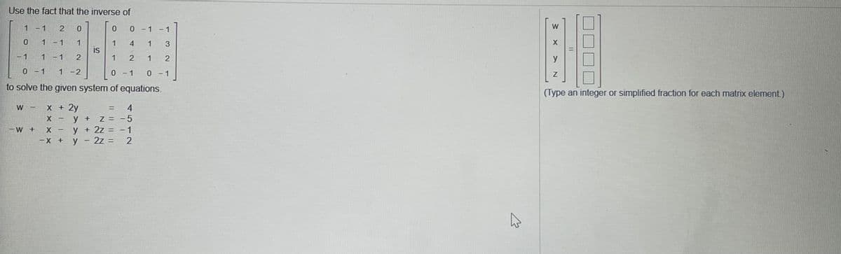 Use the fact that the inverse of
1-1
0-1-1
W
1 -1
1
1
IS
1
1
3
- 1
1-1
2
1
y
0-1
1-2
0 - 1
0 - 1
to solve the given system of equations.
(Type an integer or simplified fraction for each matrix element)
W -
х + 2у
4
Z = -5
y + 2z = -1
X -
у +
- W +
X -
-X +
y
2z =
2
