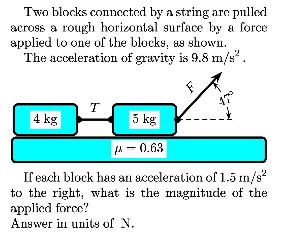 Two blocks connected by a string are pulled
across a rough horizontal surface by a force
applied to one of the blocks, as shown.
The acceleration of gravity is 9.8 m/s?.
T
47°
4 kg
5 kg
u = 0.63
If each block has an acceleration of 1.5 m/s²
to the right, what is the magnitude of the
applied force?
Answer in units of N.

