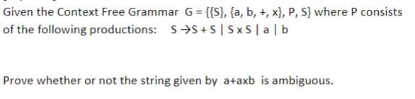 Given the Context Free Grammar G = {{S}, {a, b, +, x), P, S} where P consists
of the following productions: S→S+S | SxS | a | b
Prove whether or not the string given by a+axb is ambiguous.