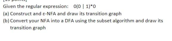 Given the regular expression: 0(0 | 1)*0
(a) Construct and ε-NFA and draw its transition graph
(b) Convert your NFA into a DFA using the subset algorithm and draw its
transition graph
