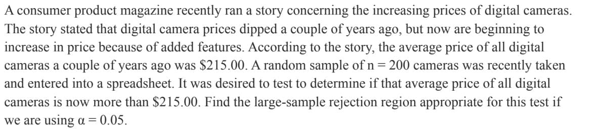 A consumer product magazine recently ran a story concerning the increasing prices of digital cameras.
The story stated that digital camera prices dipped a couple of years ago, but now are beginning to
increase in price because of added features. According to the story, the average price of all digital
cameras a couple of years ago was $215.00. A random sample of n = 200 cameras was recently taken
and entered into a spreadsheet. It was desired to test to determine if that average price of all digital
cameras is now more than $215.00. Find the large-sample rejection region appropriate for this test if
we are using a = 0.05.