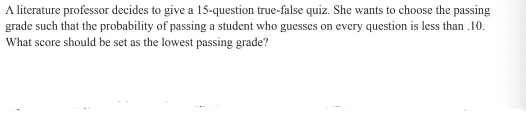 A literature professor decides to give a 15-question true-false quiz. She wants to choose the passing
grade such that the probability of passing a student who guesses on every question is less than .10.
What score should be set as the lowest passing grade?