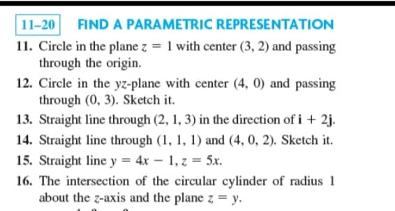 11-20 FIND A PARAMETRIC REPRESENTATION
11. Circle in the plane z = 1 with center (3, 2) and passing
through the origin.
12. Circle in the yz-plane with center (4, 0) and passing
through (0, 3). Sketch it.
13. Straight line through (2, 1, 3) in the direction of i + 2j.
14. Straight line through (1, 1, 1) and (4, 0, 2). Sketch it.
15. Straight line y = 4x 1, z = 5x.
16. The intersection of the circular cylinder of radius 1
about the z-axis and the plane z = y.