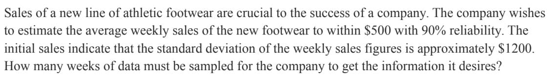 Sales of a new line of athletic footwear are crucial to the success of a company. The company wishes
to estimate the average weekly sales of the new footwear to within $500 with 90% reliability. The
initial sales indicate that the standard deviation of the weekly sales figures is approximately $1200.
How many weeks of data must be sampled for the company to get the information it desires?