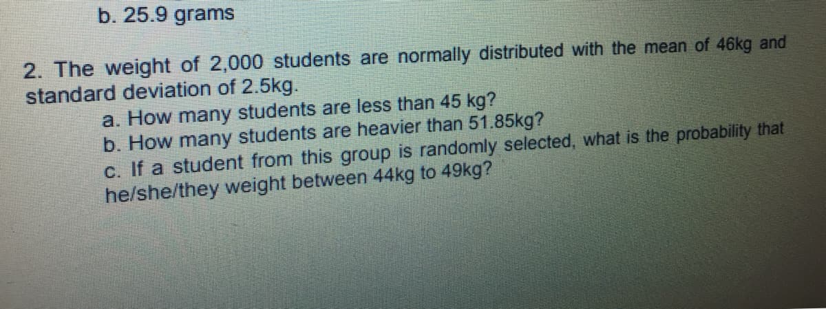 b. 25.9 grams
2. The weight of 2,000 students are normally distributed with the mean of 46kg and
standard deviation of 2.5kg.
a. How many students are less than 45 kg?
b. How many students are heavier than 51.85kg?
c. If a student from this group is randomly selected, what is the probability that
he/she/they weight between 44kg to 49kg?
