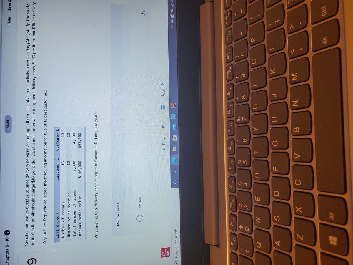 + I/
V.
P
AIT
M
* 00
o8 7
HI
FL
R
AP
Chapters 8-10
Saved
Help
Save &
Republic Industries decides to price delivery services according to the results of a recent activity-based costing (ABC) study. The study
indicates Republic should charge $10 per order, 2% of annual order value for general delivery costs, $1.30 per item, and $35 for delivery.
6.
A year later, Republic collected the following information for two of its best customers:
Cost driver
Customer C
Customer D
Number of orders
Number of deliveries
Total number of items
4,000
Annual order value
000
000'06
0006$
What are the total delivery costs charged to Customer D during the year?
Multiple Choice
0069
< Prev
19 of 25
Next >
Graw
Type here to search
近
PrtSc
Ins
F10
F11
F12
+D
E3
F7
F8
F5
6
风
-D
23
4
3.
5.
2.
A
G
K.
B.
Alt
