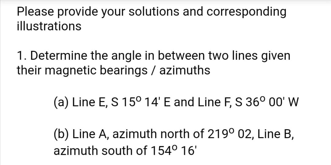 Please provide your solutions and corresponding
illustrations
1. Determine the angle in between two lines given
their magnetic bearings / azimuths
(a) Line E, S 15° 14' E and Line F, S 36° 00' W
(b) Line A, azimuth north of 219° 02, Line B,
azimuth south of 154° 16'
