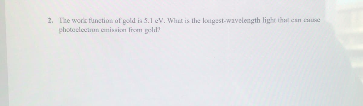 2. The work function of gold is 5.1 eV. What is the longest-wavelength light that can cause
photoelectron emission from gold?
