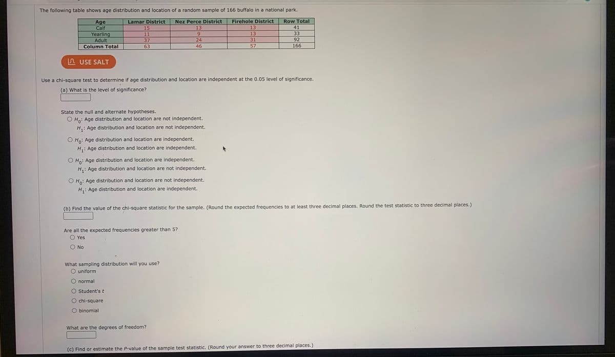 The following table shows age distribution and location of a random sample of 166 buffalo in a national park.
Lamar District
Nez Perce District
Firehole District
Row Total
Age
Calf
15
13
13
41
13
33
Yearling
Adult
11
92
31
57
37
24
Column Total
63
46
166
A USE SALT
Use a chi-square test to determine if age distribution and location are independent at the 0.05 level of significance.
(a) What is the level of significance?
State the null and alternate hypotheses.
O Ho: Age distribution and location are not independent.
H,: Age distribution and location are not independent.
O Ho: Age distribution and location are independent.
H,: Age distribution and location are independent.
O Ho: Age distribution and location are independent.
H,: Age distribution and location are not independent.
O Ho: Age distribution and location are not independent.
H,: Age distribution and location are independent.
(b) Find the value of the chi-square statistic for the sample. (Round the expected frequencies to at least three decimal places. Round the test statistic to three decimal places.)
Are all the expected frequencies greater than 5?
O Yes
O No
What sampling distribution will you use?
O uniform
O normal
O Student'st
chi-square
O binomial
What are the degrees of freedom?
(c) Find or estimate the P-value of the sample test statistic. (Round your answer to three decimal places.)
