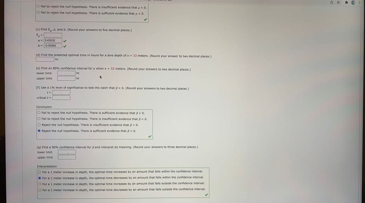 O Fail to reject the null hypothesis. There is insufficient evidence that p < 0.
Fail to reject the null hypothesis. There is sufficient evidence that p < 0.
(c) Find S, a, and b. (Round your answers to five decimal places.)
e'
e
a = 3.43032
b = -0.05562
(d) Find the predicted optimal time in hours for a dive depth of x = 33 meters. (Round your answer to two decimal places.)
hr
(e) Find an 80% confidence interval for y when x =
33 meters. (Round your answers to two decimal places.)
lower limit
hr
upper limit
hr
(f) Use a 1% level of significance to test the claim that ß < 0. (Round your answers to two decimal places.)
critical t =
Conclusion
Fail to reject the null hypothesis. There is sufficient evidence that ß < 0.
Fail to reject the null hypothesis. There is insufficient evidence that B < 0.
O Reject the null hypothesis. There is insufficient evidence that ß < 0.
Reject the null hypothesis. There is sufficient evidence that B < 0.
(g) Find a 90% confidence interval for ß and interpret its meaning. (Round your answers to three decimal places.)
lower limit
upper limit
Interpretation
For a 1 meter increase in depth, the optimal time increases by an amount that falls within the confidence interval.
For a 1 meter increase in depth, the optimal time decreases by an amount that falls within the confidence interval.
O For a 1 meter increase in depth, the optimal time increases by an amount that falls outside the confidence interval.
O For a 1 meter increase in depth, the optimal time decreases by an amount that falls outside the confidence interval.

