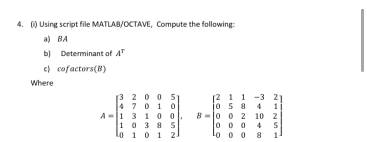 4. (i) Using script file MATLAB/OCTAVE, Compute the following:
a) ВA
b) Determinant of AT
c) cofactors(B)
Where
[3 2 0 0 5-
4 7 0 1 0
A =|1 3 1 0
1 0 3 8 5
1 0 1
[2 1 1 -3 21
jo 5 8
4
1 |
B = |0 0 2
10
2
0 0 0
Lo o 0
4
5
2-
8.
1-
