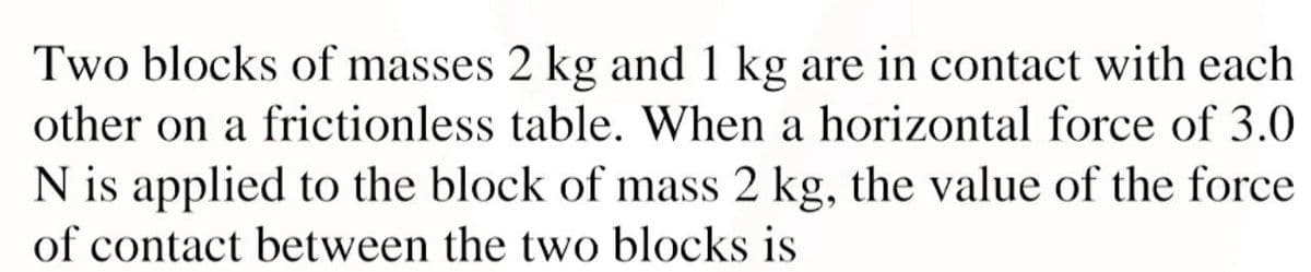 Two blocks of masses 2 kg and 1 kg are in contact with each
other on a frictionless table. When a horizontal force of 3.0
N is applied to the block of mass 2 kg, the value of the force
of contact between the two blocks is
